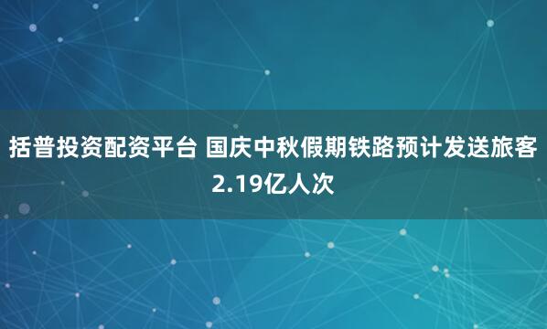 括普投资配资平台 国庆中秋假期铁路预计发送旅客2.19亿人次