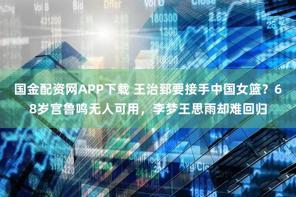 国金配资网APP下载 王治郅要接手中国女篮？68岁宫鲁鸣无人可用，李梦王思雨却难回归