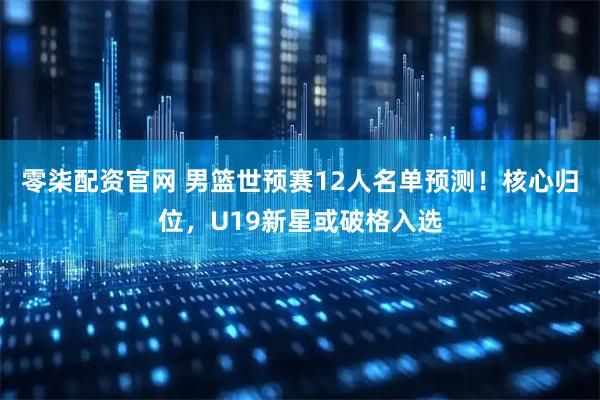 零柒配资官网 男篮世预赛12人名单预测！核心归位，U19新星或破格入选