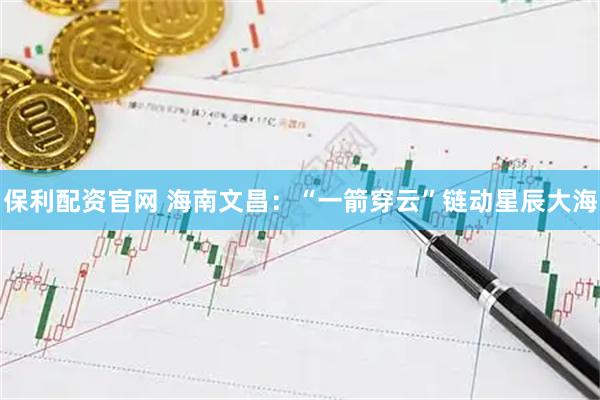 保利配资官网 海南文昌：“一箭穿云”链动星辰大海