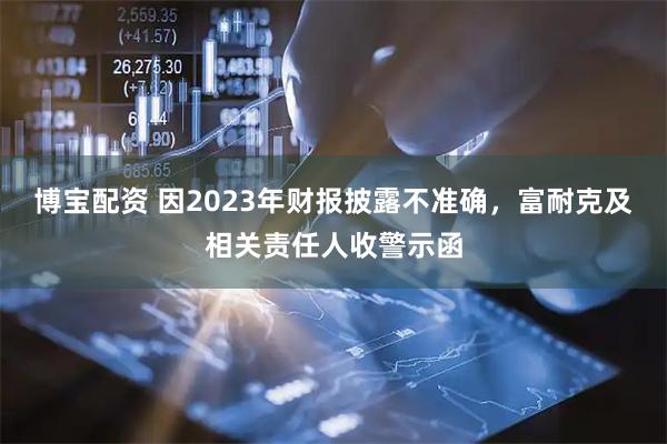 博宝配资 因2023年财报披露不准确，富耐克及相关责任人收警示函