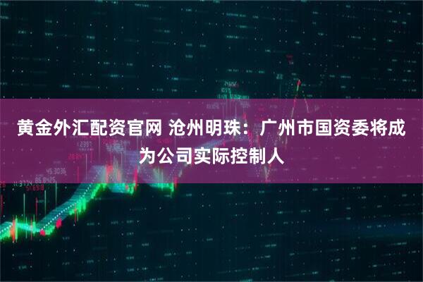 黄金外汇配资官网 沧州明珠：广州市国资委将成为公司实际控制人