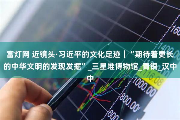 富灯网 近镜头·习近平的文化足迹｜“期待着更长的中华文明的发现发掘”_三星堆博物馆_青铜_汉中