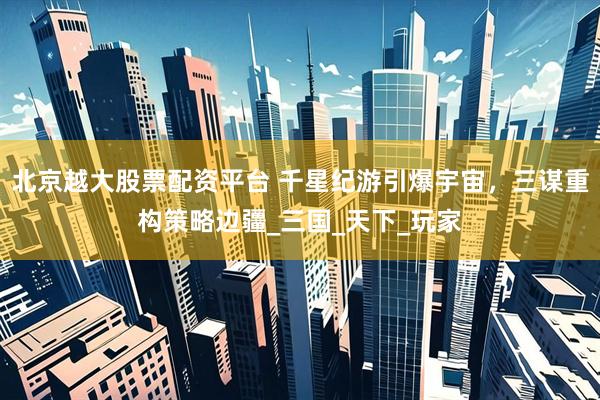 北京越大股票配资平台 千星纪游引爆宇宙，三谋重构策略边疆_三国_天下_玩家