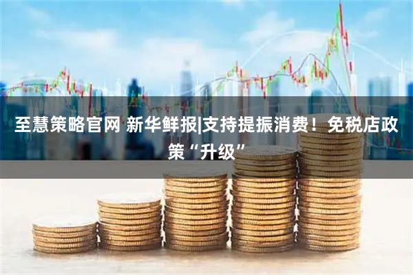 至慧策略官网 新华鲜报|支持提振消费！免税店政策“升级”