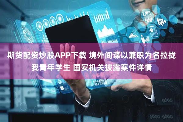 期货配资炒股APP下载 境外间谍以兼职为名拉拢我青年学生 国安机关披露案件详情