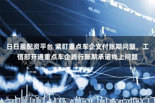 日日盈配资平台 紧盯重点车企支付账期问题，工信部开通重点车企践行账期承诺线上问题