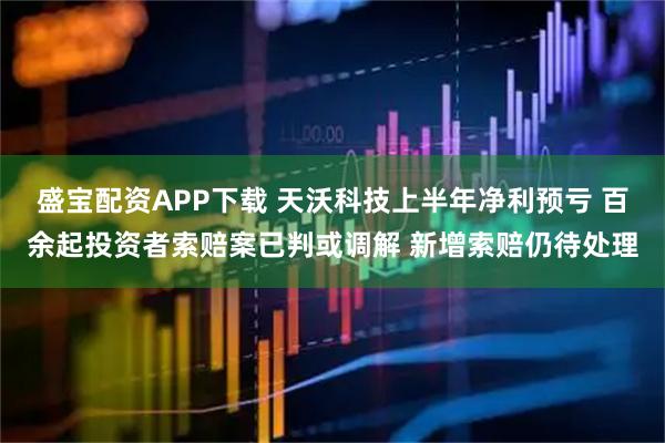 盛宝配资APP下载 天沃科技上半年净利预亏 百余起投资者索赔案已判或调解 新增索赔仍待处理