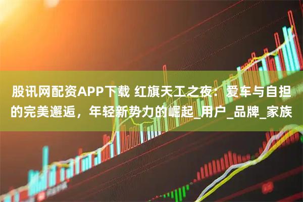 股讯网配资APP下载 红旗天工之夜：爱车与自担的完美邂逅，年轻新势力的崛起_用户_品牌_家族