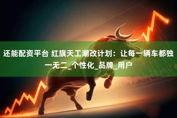 还能配资平台 红旗天工潮改计划：让每一辆车都独一无二_个性化_品牌_用户