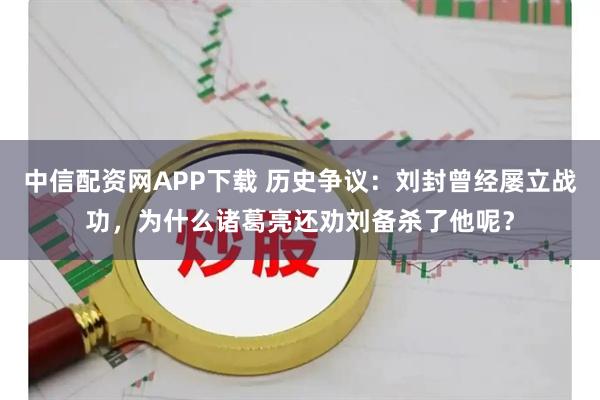 中信配资网APP下载 历史争议：刘封曾经屡立战功，为什么诸葛亮还劝刘备杀了他呢？