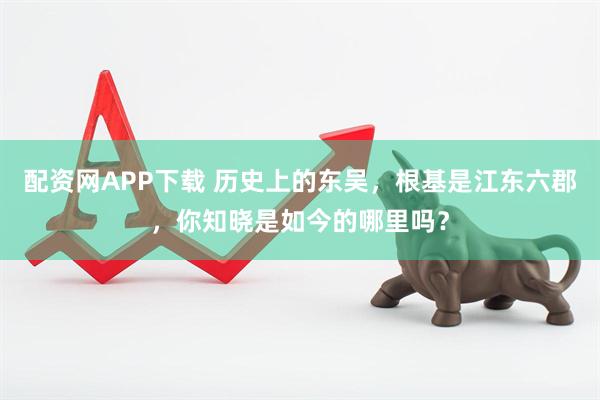 配资网APP下载 历史上的东吴，根基是江东六郡，你知晓是如今的哪里吗？