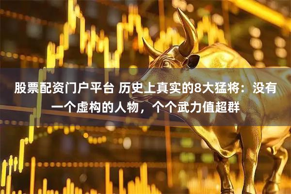 股票配资门户平台 历史上真实的8大猛将：没有一个虚构的人物，个个武力值超群