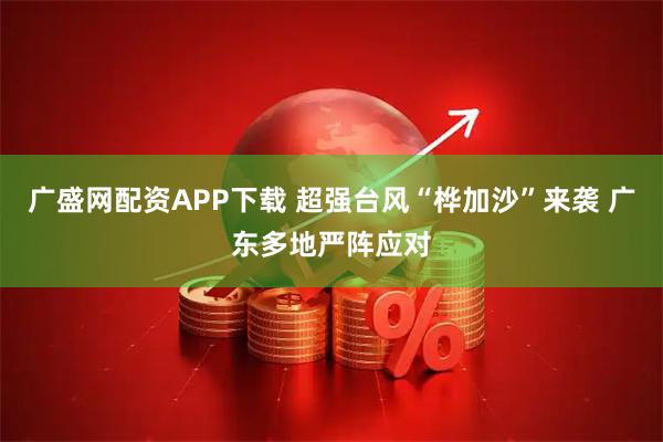 广盛网配资APP下载 超强台风“桦加沙”来袭 广东多地严阵应对