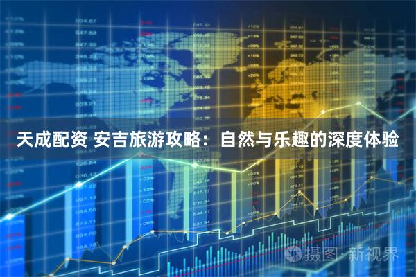天成配资 安吉旅游攻略：自然与乐趣的深度体验