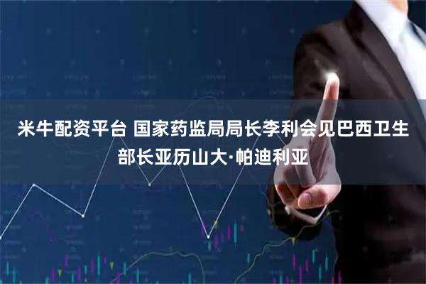 米牛配资平台 国家药监局局长李利会见巴西卫生部长亚历山大·帕迪利亚