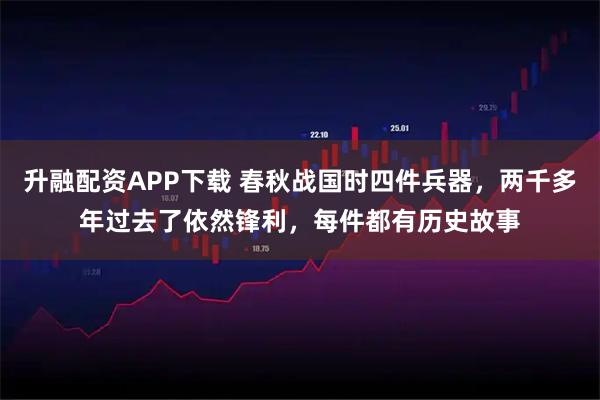 升融配资APP下载 春秋战国时四件兵器，两千多年过去了依然锋利，每件都有历史故事