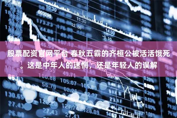 股票配资官网平台 春秋五霸的齐桓公被活活饿死。这是中年人的迷惘，还是年轻人的误解