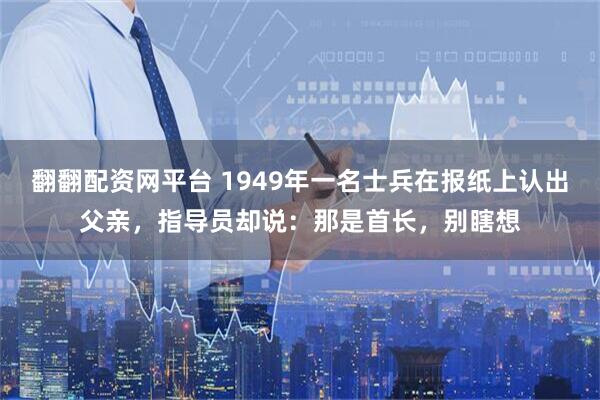 翻翻配资网平台 1949年一名士兵在报纸上认出父亲，指导员却说：那是首长，别瞎想