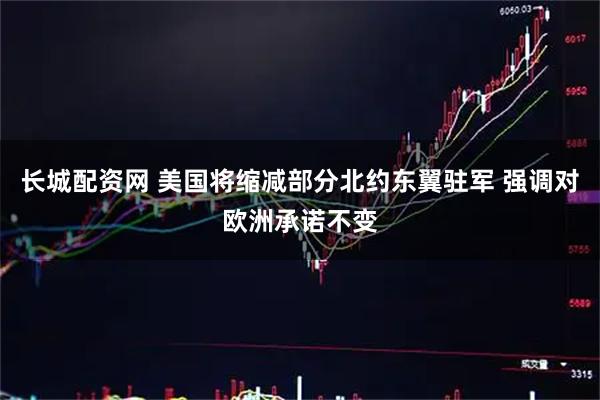 长城配资网 美国将缩减部分北约东翼驻军 强调对欧洲承诺不变