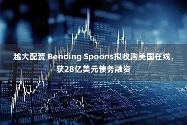越大配资 Bending Spoons拟收购美国在线，获28亿美元债务融资