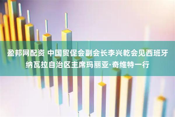盈邦网配资 中国贸促会副会长李兴乾会见西班牙纳瓦拉自治区主席玛丽亚·奇维特一行