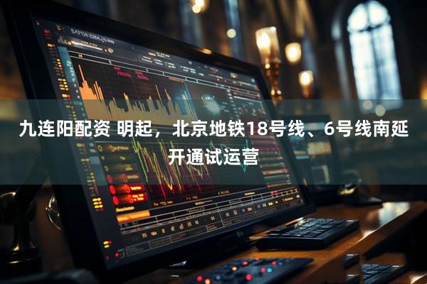 九连阳配资 明起，北京地铁18号线、6号线南延开通试运营