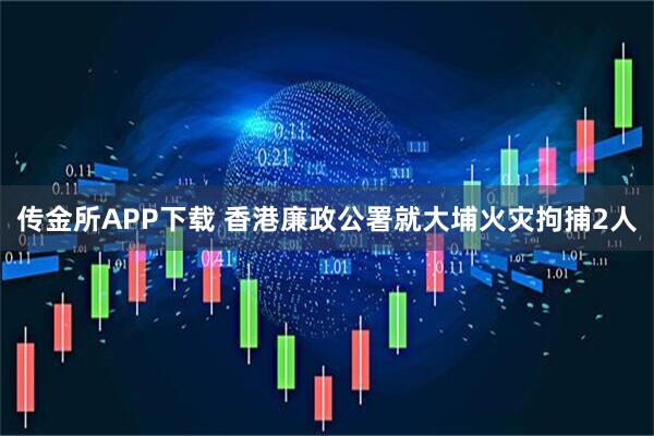 传金所APP下载 香港廉政公署就大埔火灾拘捕2人