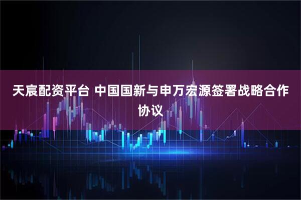天宸配资平台 中国国新与申万宏源签署战略合作协议
