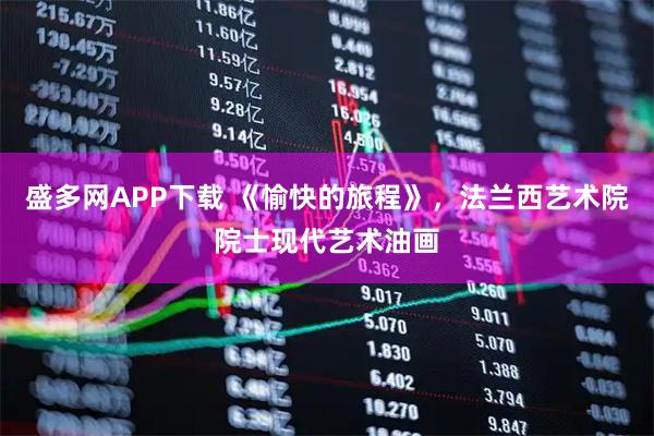 盛多网APP下载 《愉快的旅程》，法兰西艺术院院士现代艺术油画