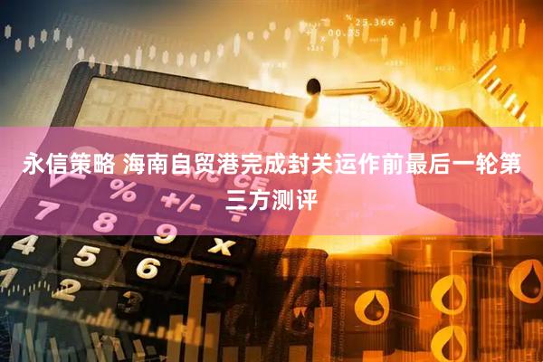 永信策略 海南自贸港完成封关运作前最后一轮第三方测评