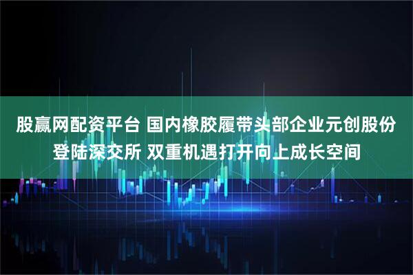 股赢网配资平台 国内橡胶履带头部企业元创股份登陆深交所 双重机遇打开向上成长空间