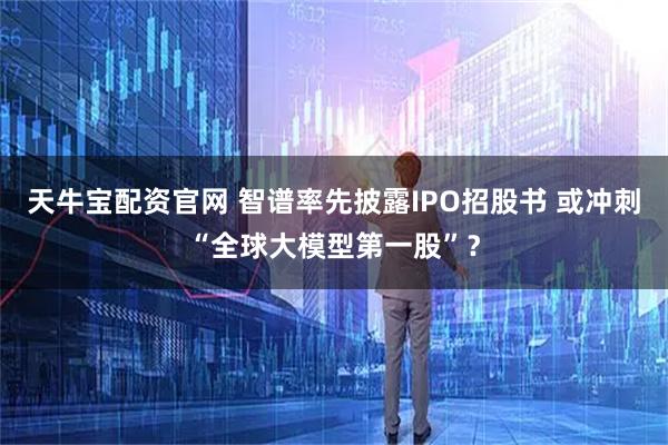 天牛宝配资官网 智谱率先披露IPO招股书 或冲刺“全球大模型第一股”？