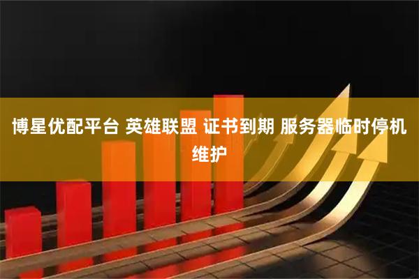 博星优配平台 英雄联盟 证书到期 服务器临时停机维护