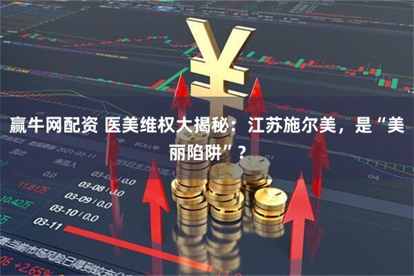 赢牛网配资 医美维权大揭秘：江苏施尔美，是“美丽陷阱”？