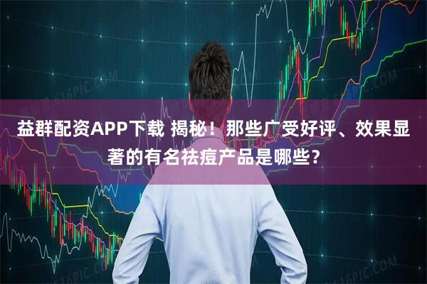 益群配资APP下载 揭秘！那些广受好评、效果显著的有名祛痘产品是哪些？