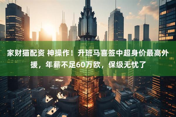 家财猫配资 神操作！升班马喜签中超身价最高外援，年薪不足60万欧，保级无忧了