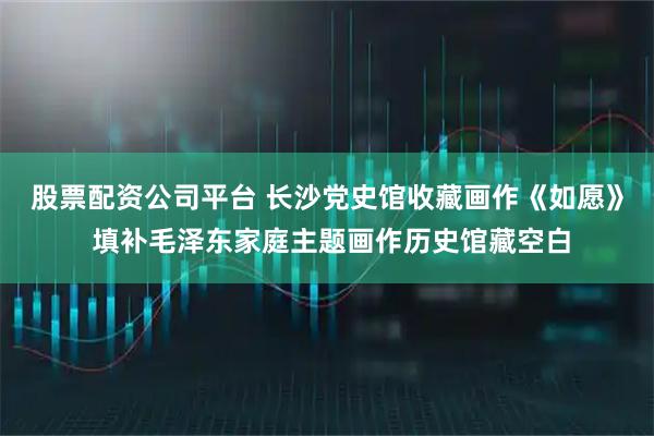 股票配资公司平台 长沙党史馆收藏画作《如愿》 填补毛泽东家庭主题画作历史馆藏空白