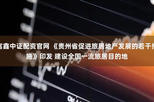 富鑫中证配资官网 《贵州省促进旅居地产发展的若干措施》印发 建设全国一流旅居目的地