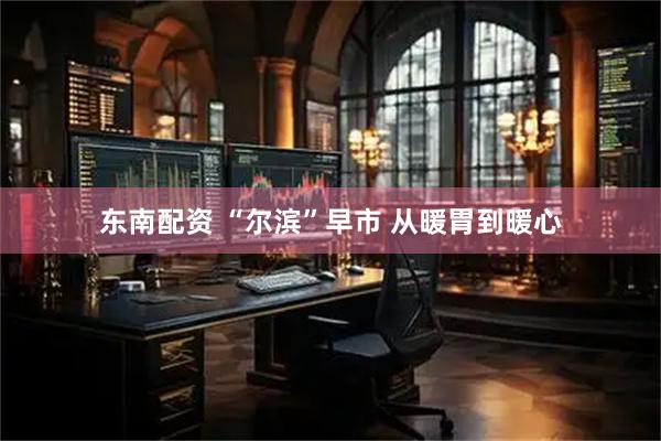 东南配资 “尔滨”早市 从暖胃到暖心