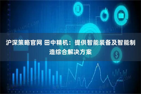 沪深策略官网 田中精机：提供智能装备及智能制造综合解决方案