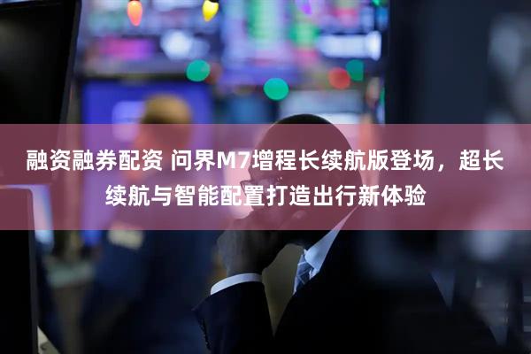 融资融券配资 问界M7增程长续航版登场，超长续航与智能配置打造出行新体验