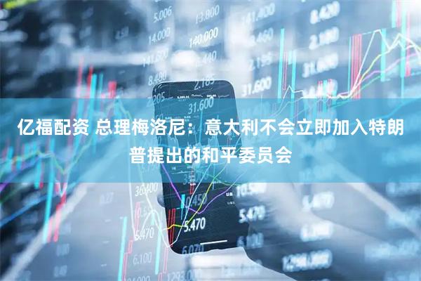 亿福配资 总理梅洛尼：意大利不会立即加入特朗普提出的和平委员会