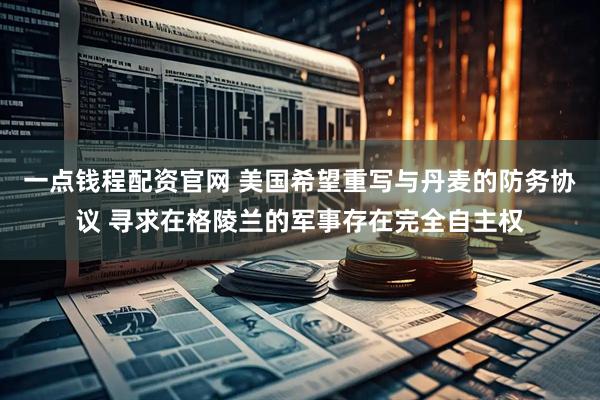 一点钱程配资官网 美国希望重写与丹麦的防务协议 寻求在格陵兰的军事存在完全自主权