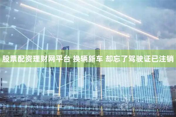 股票配资理财网平台 换辆新车 却忘了驾驶证已注销