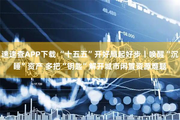 速速查APP下载 “十五五”开好局起好步丨唤醒“沉睡”资产 多把“钥匙”解开城市闲置资源难题