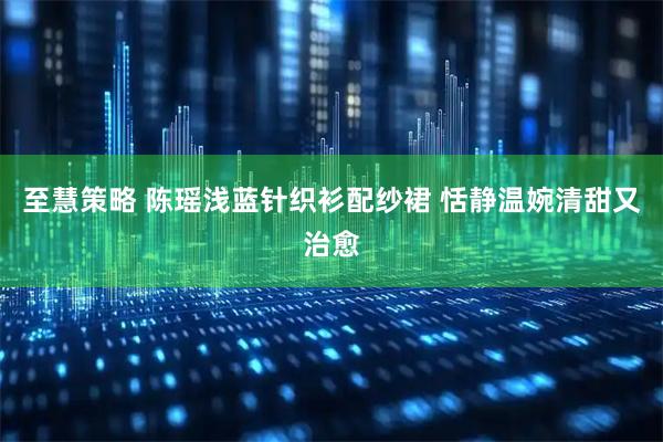 至慧策略 陈瑶浅蓝针织衫配纱裙 恬静温婉清甜又治愈