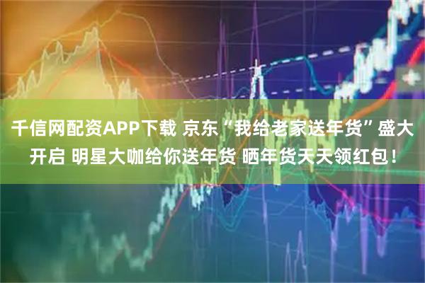 千信网配资APP下载 京东“我给老家送年货”盛大开启 明星大咖给你送年货 晒年货天天领红包！