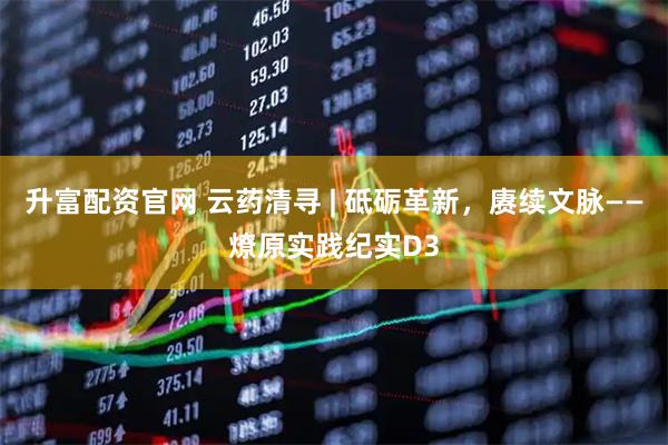 升富配资官网 云药清寻 | 砥砺革新，赓续文脉——燎原实践纪实D3