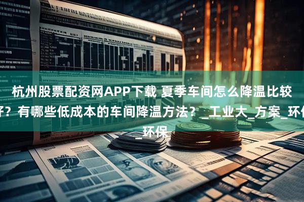 杭州股票配资网APP下载 夏季车间怎么降温比较好？有哪些低成本的车间降温方法？_工业大_方案_环保